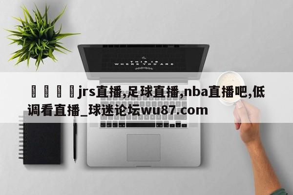 🍢jrs直播,足球直播,nba直播吧,低调看直播_球迷论坛wu87.com