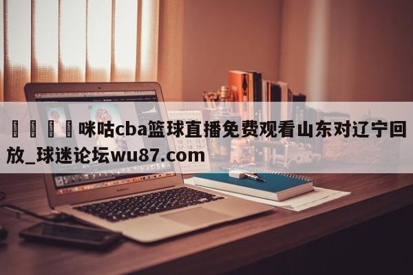 🍢咪咕cba篮球直播免费观看山东对辽宁回放_球迷论坛wu87.com