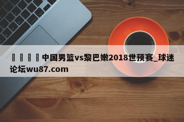 🍢中国男篮vs黎巴嫩2018世预赛_球迷论坛wu87.com
