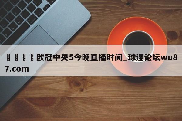 🍢欧冠中央5今晚直播时间_球迷论坛wu87.com
