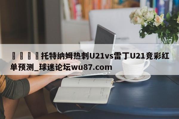 🍢托特纳姆热刺U21vs雷丁U21竞彩红单预测_球迷论坛wu87.com
