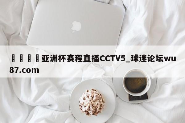🍢亚洲杯赛程直播CCTV5_球迷论坛wu87.com