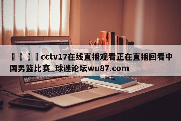 🍢cctv17在线直播观看正在直播回看中国男篮比赛_球迷论坛wu87.com