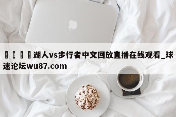 🍢湖人vs步行者中文回放直播在线观看_球迷论坛wu87.com