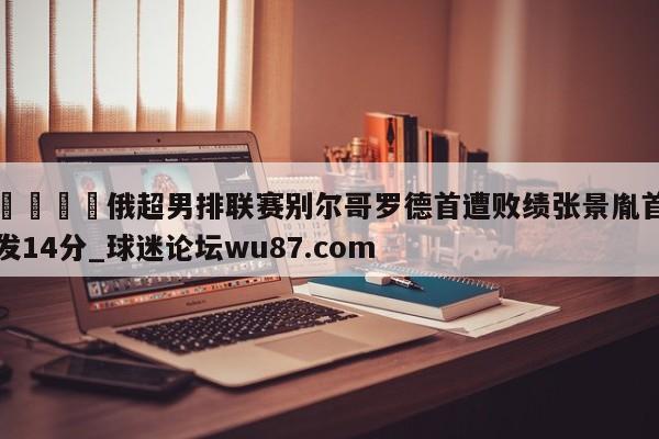 🍢俄超男排联赛别尔哥罗德首遭败绩张景胤首发14分_球迷论坛wu87.com