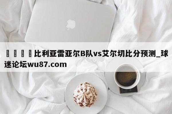 🍢比利亚雷亚尔B队vs艾尔切比分预测_球迷论坛wu87.com