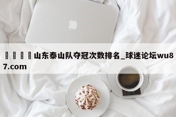 🍢山东泰山队夺冠次数排名_球迷论坛wu87.com