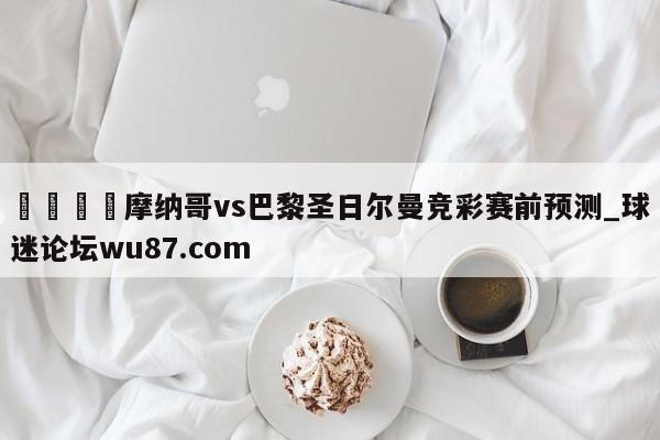 🍢摩纳哥vs巴黎圣日尔曼竞彩赛前预测_球迷论坛wu87.com