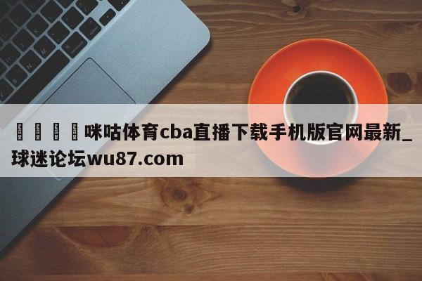 🍢咪咕体育cba直播下载手机版官网最新_球迷论坛wu87.com