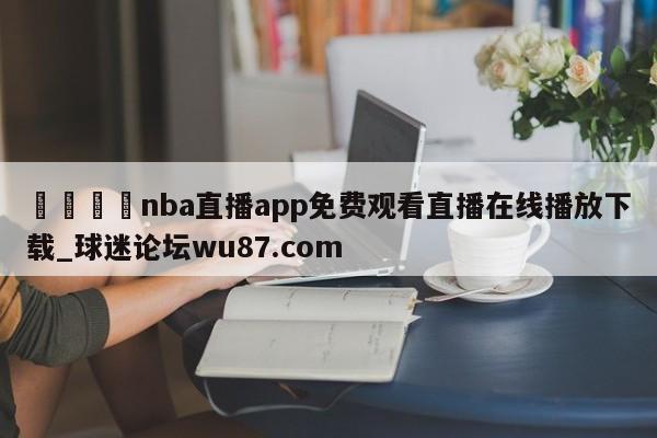 🍢nba直播app免费观看直播在线播放下载_球迷论坛wu87.com