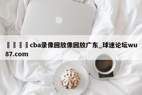 🍢cba录像回放像回放广东_球迷论坛wu87.com