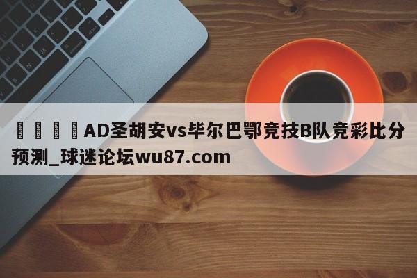 🍢AD圣胡安vs毕尔巴鄂竞技B队竞彩比分预测_球迷论坛wu87.com