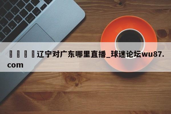 🍢辽宁对广东哪里直播_球迷论坛wu87.com