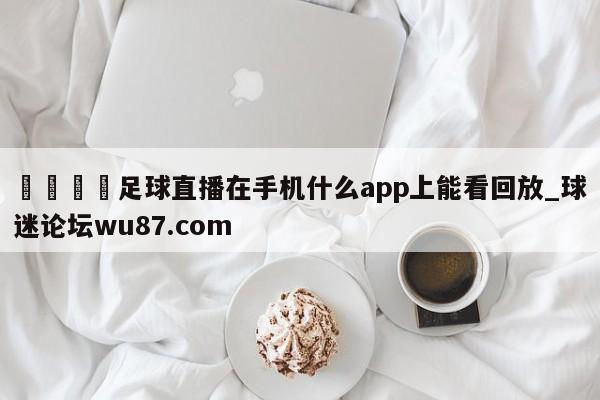 🍢足球直播在手机什么app上能看回放_球迷论坛wu87.com