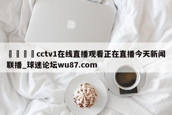 🍢cctv1在线直播观看正在直播今天新闻联播_球迷论坛wu87.com