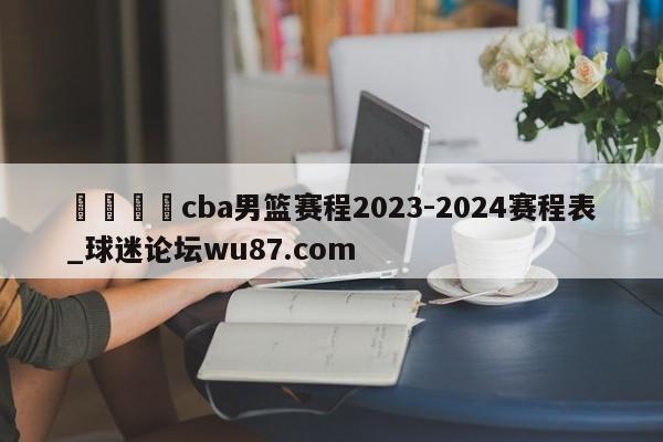 🍢cba男篮赛程2023-2024赛程表_球迷论坛wu87.com
