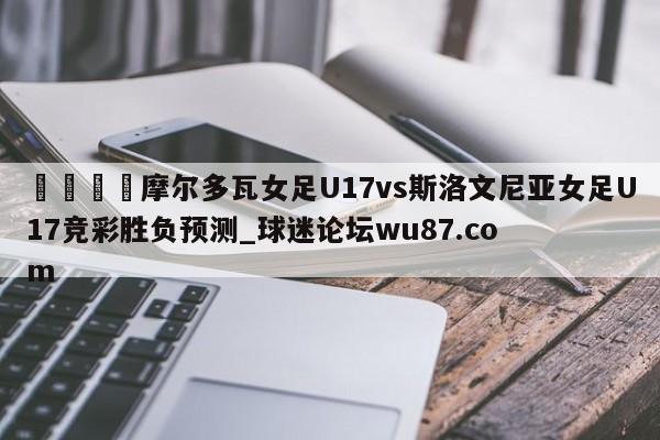 🍢摩尔多瓦女足U17vs斯洛文尼亚女足U17竞彩胜负预测_球迷论坛wu87.com
