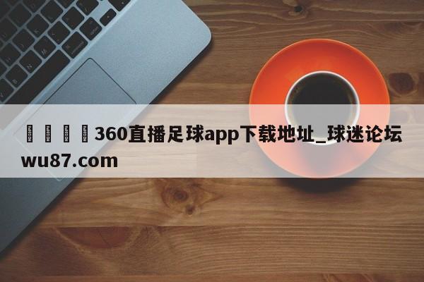 🍢360直播足球app下载地址_球迷论坛wu87.com