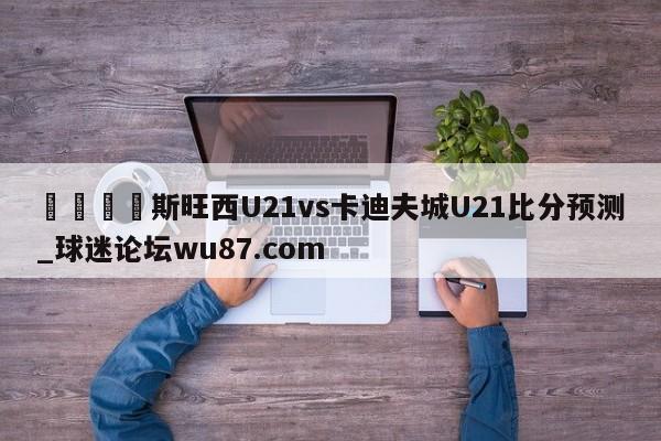 🍢斯旺西U21vs卡迪夫城U21比分预测_球迷论坛wu87.com