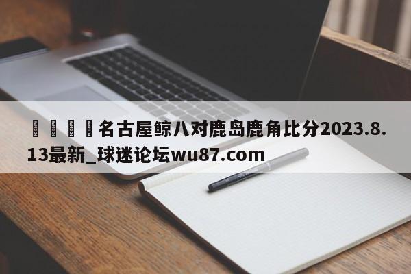 🍢名古屋鲸八对鹿岛鹿角比分2023.8.13最新_球迷论坛wu87.com