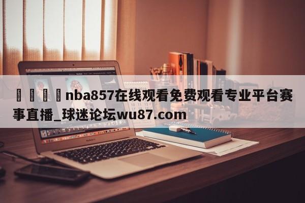 🍢nba857在线观看免费观看专业平台赛事直播_球迷论坛wu87.com