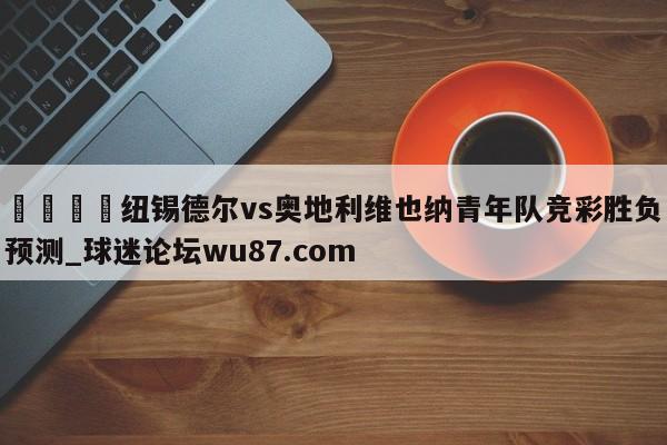 🍢纽锡德尔vs奥地利维也纳青年队竞彩胜负预测_球迷论坛wu87.com