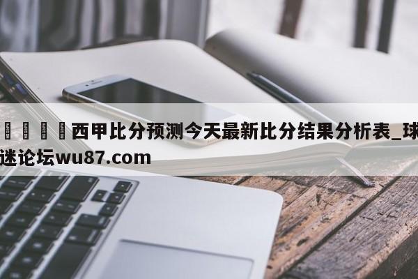 🍢西甲比分预测今天最新比分结果分析表_球迷论坛wu87.com