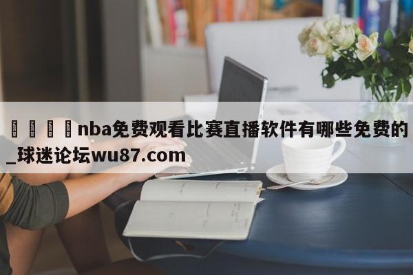 🍢nba免费观看比赛直播软件有哪些免费的_球迷论坛wu87.com