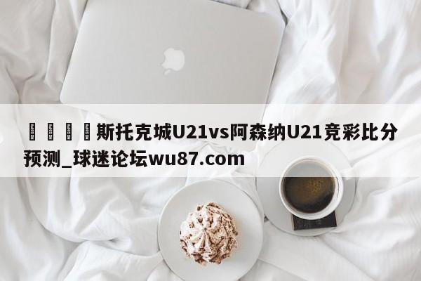 🍢斯托克城U21vs阿森纳U21竞彩比分预测_球迷论坛wu87.com