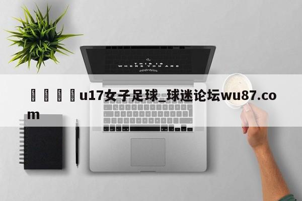 🍢u17女子足球_球迷论坛wu87.com