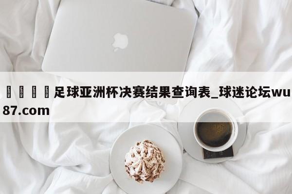 🍢足球亚洲杯决赛结果查询表_球迷论坛wu87.com