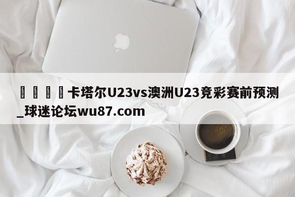 🍢卡塔尔U23vs澳洲U23竞彩赛前预测_球迷论坛wu87.com