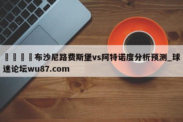 🍢布沙尼路费斯堡vs阿特诺度分析预测_球迷论坛wu87.com