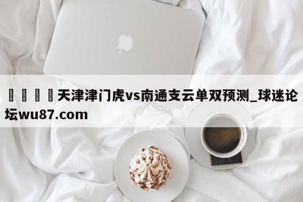🍢天津津门虎vs南通支云单双预测_球迷论坛wu87.com