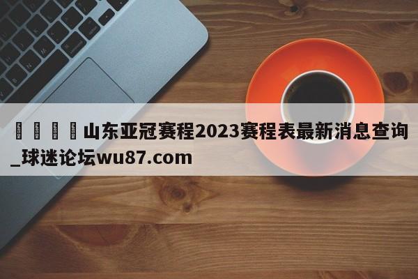 🍢山东亚冠赛程2023赛程表最新消息查询_球迷论坛wu87.com