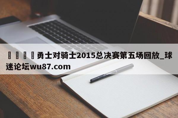 🍢勇士对骑士2015总决赛第五场回放_球迷论坛wu87.com