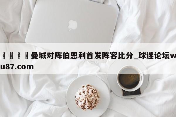 🍢曼城对阵伯恩利首发阵容比分_球迷论坛wu87.com