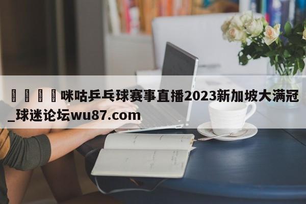 🍢咪咕乒乓球赛事直播2023新加坡大满冠_球迷论坛wu87.com