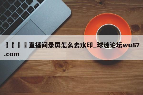 🍢直播间录屏怎么去水印_球迷论坛wu87.com