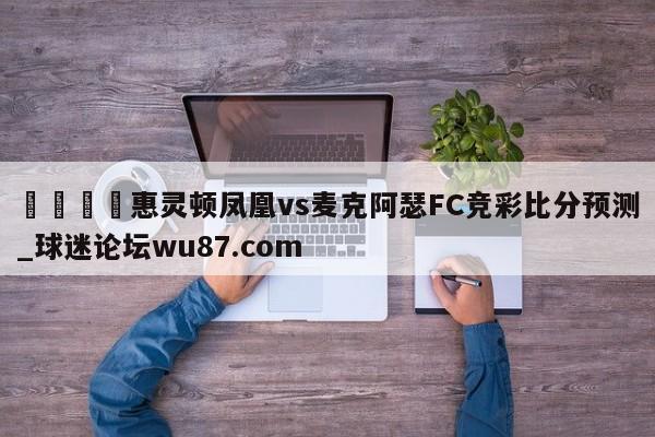 🍢惠灵顿凤凰vs麦克阿瑟FC竞彩比分预测_球迷论坛wu87.com