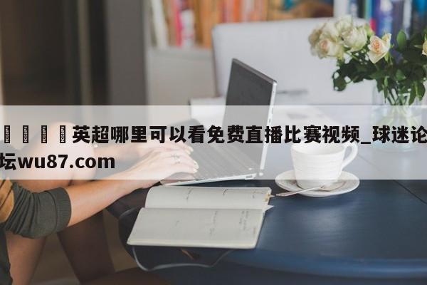 🍢英超哪里可以看免费直播比赛视频_球迷论坛wu87.com
