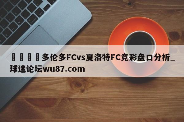 🍢多伦多FCvs夏洛特FC竞彩盘口分析_球迷论坛wu87.com