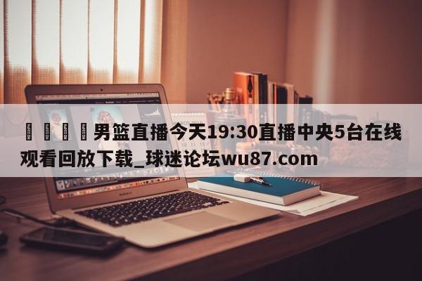 🍢男篮直播今天19:30直播中央5台在线观看回放下载_球迷论坛wu87.com