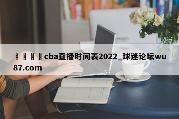 🍢cba直播时间表2022_球迷论坛wu87.com