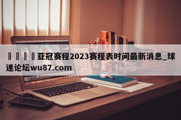 🍢亚冠赛程2023赛程表时间最新消息_球迷论坛wu87.com