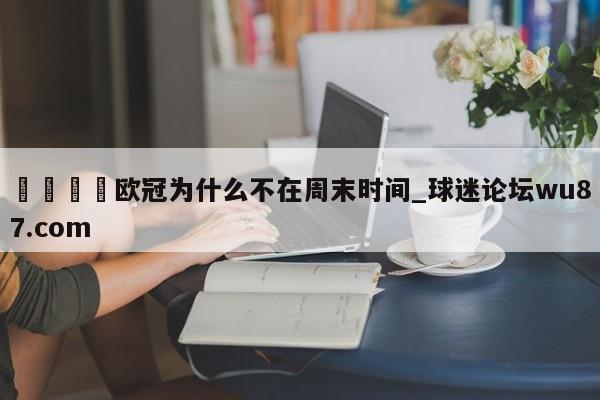 🍢欧冠为什么不在周末时间_球迷论坛wu87.com