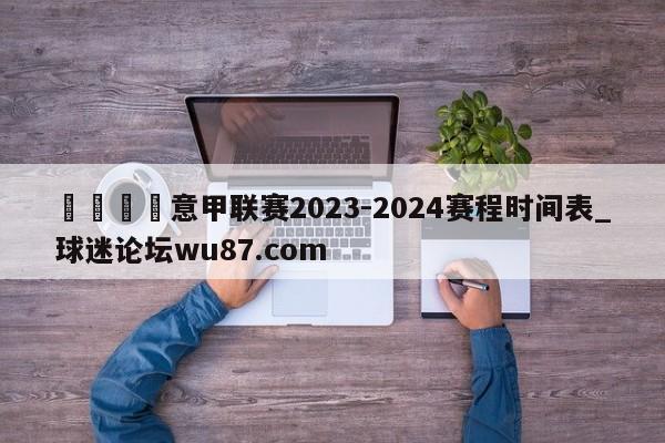 🍢意甲联赛2023-2024赛程时间表_球迷论坛wu87.com