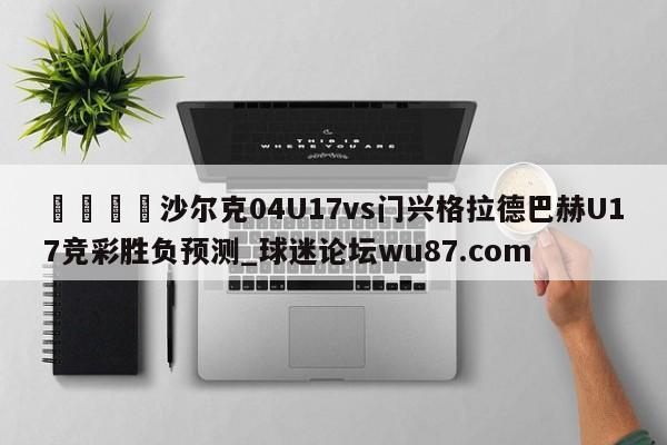 🍢沙尔克04U17vs门兴格拉德巴赫U17竞彩胜负预测_球迷论坛wu87.com