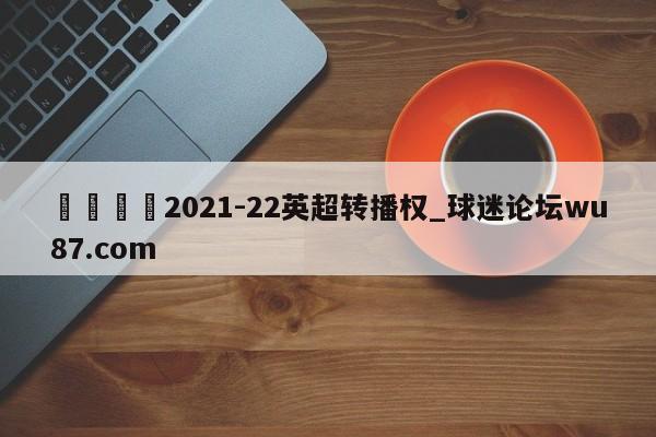 🍢2021-22英超转播权_球迷论坛wu87.com