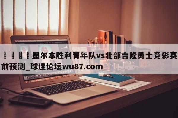 🍢墨尔本胜利青年队vs北部吉隆勇士竞彩赛前预测_球迷论坛wu87.com